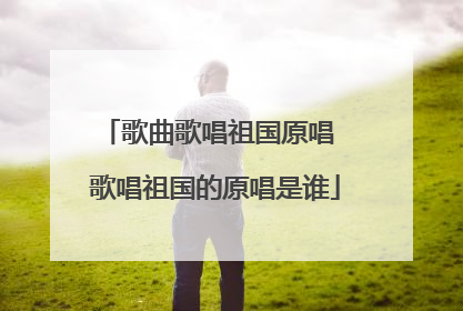 歌曲歌唱祖国原唱 歌唱祖国的原唱是谁