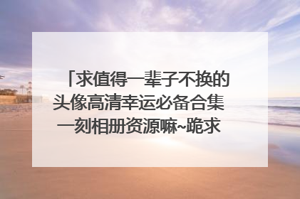 求值得一辈子不换的头像高清幸运必备合集一刻相册资源嘛~跪求！谢谢！！！