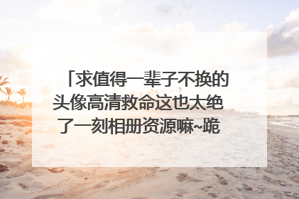 求值得一辈子不换的头像高清救命这也太绝了一刻相册资源嘛~跪求！谢谢！！！