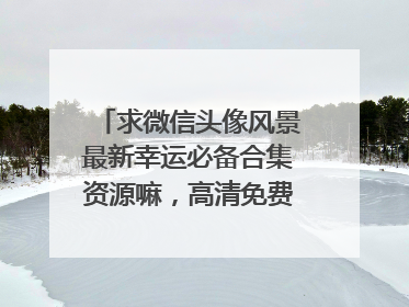 求微信头像风景最新幸运必备合集资源嘛,高清免费谢谢!!