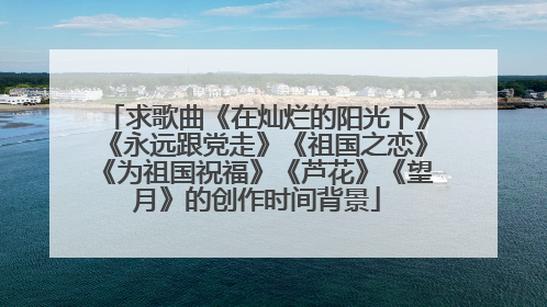 求歌曲《在灿烂的阳光下》《永远跟党走》《祖国之恋》《为祖国祝福》《芦花》《望月》的创作时间背景