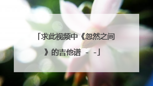 求此视频中《忽然之间》的吉他谱 - -