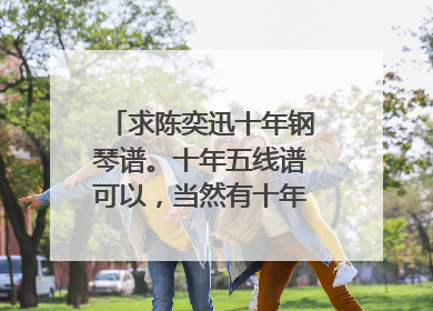 求陈奕迅十年钢琴谱。十年五线谱可以，当然有十年简谱更好。