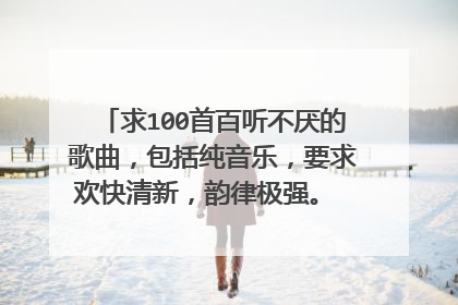 求100首百听不厌的歌曲，包括纯音乐，要求欢快清新，韵律极强。 请各位大神将歌名写下，截图等亦可，谢谢