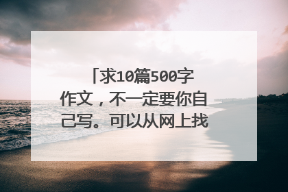 求10篇500字作文，不一定要你自己写。可以从网上找些生僻的作文给我，文笔不一定要很好，但主题要好。急啊
