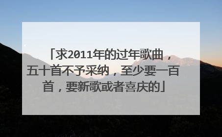 求2011年的过年歌曲，五十首不予采纳，至少要一百首，要新歌或者喜庆的