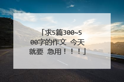 求5篇300~500字的作文 今天就要 急用！！！