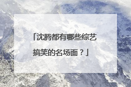 沈腾都有哪些综艺搞笑的名场面？
