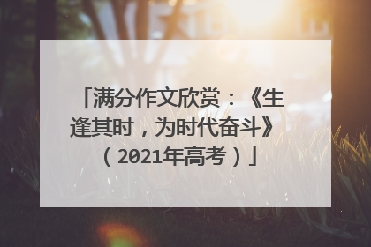 满分作文欣赏:《生逢其时,为时代奋斗》(2021年高考)