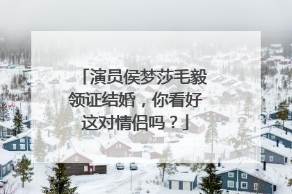 演员侯梦莎毛毅领证结婚,你看好这对情侣吗?