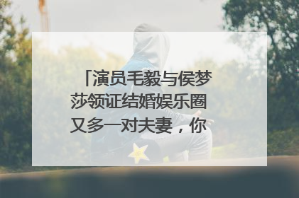演员毛毅与侯梦莎领证结婚娱乐圈又多一对夫妻，你看好这一对吗？