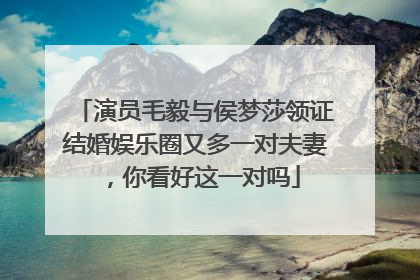 演员毛毅与侯梦莎领证结婚娱乐圈又多一对夫妻,你看好这一对吗