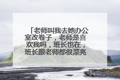 老师叫我去她办公室改卷子,老师是喜欢我吗,班长也在,班长跟老师都很漂亮,班长坐在?