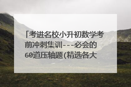 考进名校小升初数学考前冲刺集训---必会的60道压轴题(精选各大名校历年招生真题,覆盖小升初所有考点)