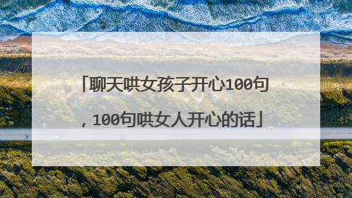 聊天哄女孩子开心100句,100句哄女人开心的话