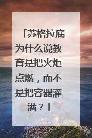 苏格拉底为什么说教育是把火炬点燃,而不是把容器灌满?