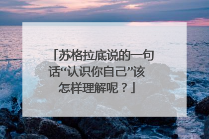 苏格拉底说的一句话“认识你自己”该怎样理解呢?