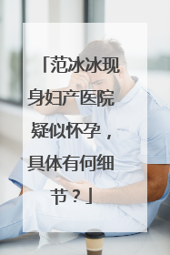 范冰冰现身妇产医院疑似怀孕,具体有何细节?