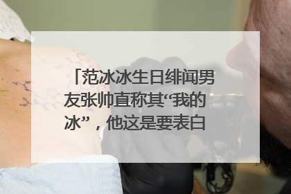 范冰冰生日绯闻男友张帅直称其“我的冰”，他这是要表白的节奏吗？