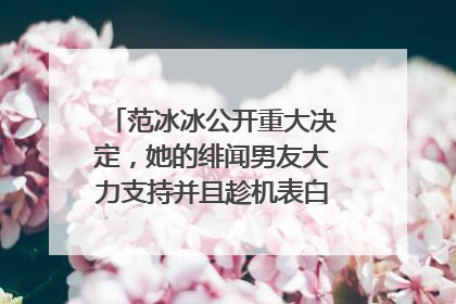 范冰冰公开重大决定,她的绯闻男友大力支持并且趁机表白,到底咋回事呢?
