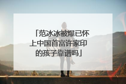 范冰冰被爆已怀上中国首富许家印的孩子靠谱吗