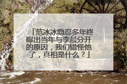 范冰冰隐忍多年终曝出当年与李晨分开的原因，我们错怪他了，真相是什么？