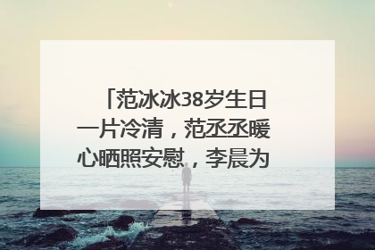 范冰冰38岁生日一片冷清，范丞丞暖心晒照安慰，李晨为什么消失了？