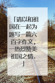 请以和祖国在一起为题写一篇六百字作文,一热烈赞美祖国之情.