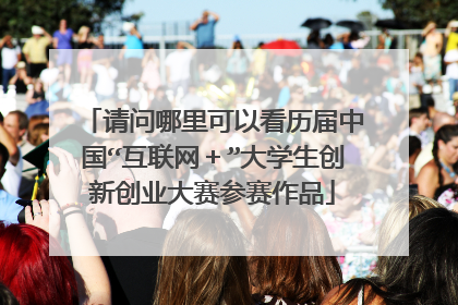 请问哪里可以看历届中国“互联网+”大学生创新创业大赛参赛作品