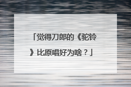 觉得刀郎的《驼铃》比原唱好为啥?