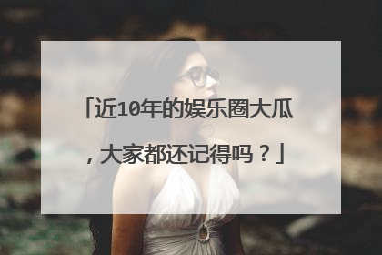 近10年的娱乐圈大瓜，大家都还记得吗？