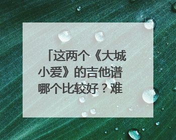 这两个《大城小爱》的吉他谱哪个比较好？难度不是问题，麻烦从编配水平和弹奏效果的角度分析一下！~
