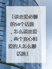 谈恋爱必聊的50个话题,怎么谈恋爱,两个真心相爱的人怎么聊话题