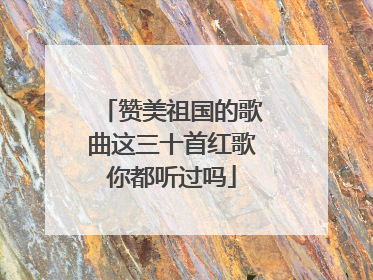 赞美祖国的歌曲这三十首红歌你都听过吗