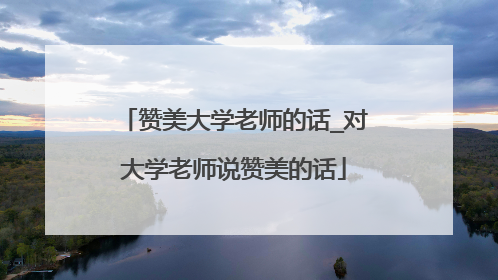 赞美大学老师的话_对大学老师说赞美的话