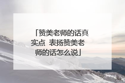 赞美老师的话真实点 表扬赞美老师的话怎么说