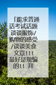 跪求普通话考试话题谈谈服饰/购物的感受/谈谈美食文章!!!最好是现编的!! 拜托了