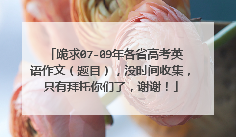 跪求07-09年各省高考英语作文(题目),没时间收集,只有拜托你们了,谢谢!
