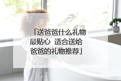 送爸爸什么礼物最贴心 适合送给爸爸的礼物推荐