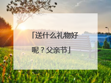 送什么礼物好呢?父亲节