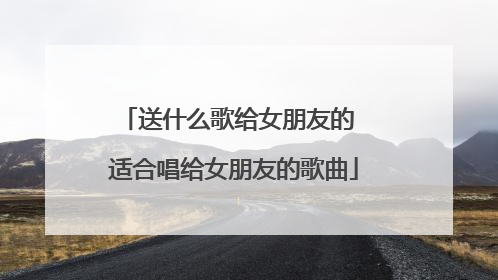 送什么歌给女朋友的 适合唱给女朋友的歌曲