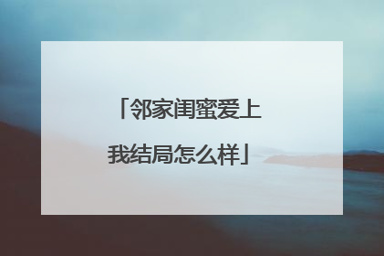 邻家闺蜜爱上我结局怎么样