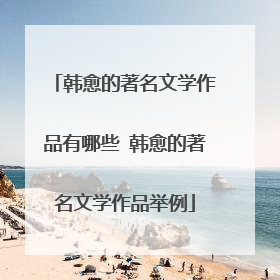 韩愈的著名文学作品有哪些 韩愈的著名文学作品举例