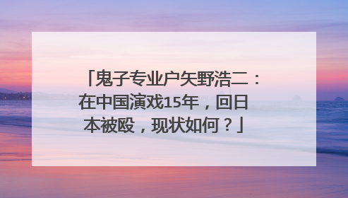 鬼子专业户矢野浩二:在中国演戏15年,回日本被殴,现状如何?