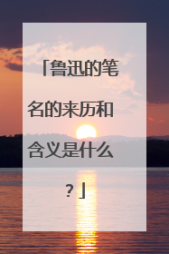 鲁迅的笔名的来历和含义是什么？