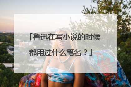 鲁迅在写小说的时候都用过什么笔名？