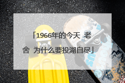 1966年的今天 老舍 为什么要投湖自尽