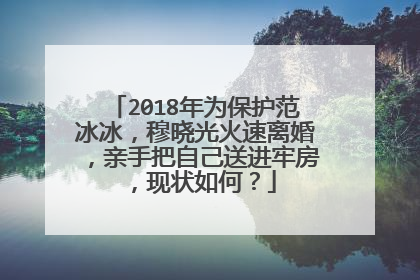 2018年为保护范冰冰,穆晓光火速离婚,亲手把自己送进牢房,现状如何?