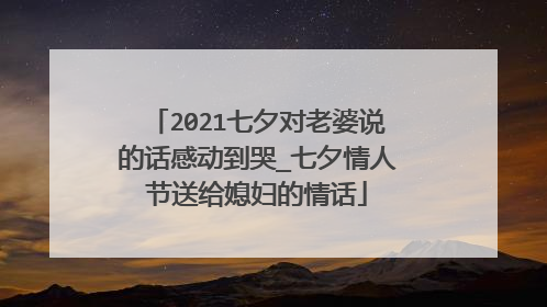 2021七夕对老婆说的话感动到哭_七夕情人节送给媳妇的情话