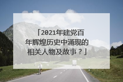 2021年建党百年辉煌历史中涌现的相关人物及故事?